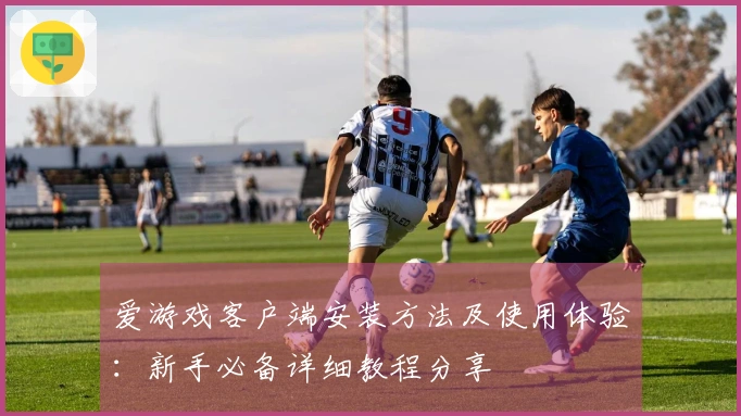 爱游戏客户端安装方法及使用体验：新手必备详细教程分享