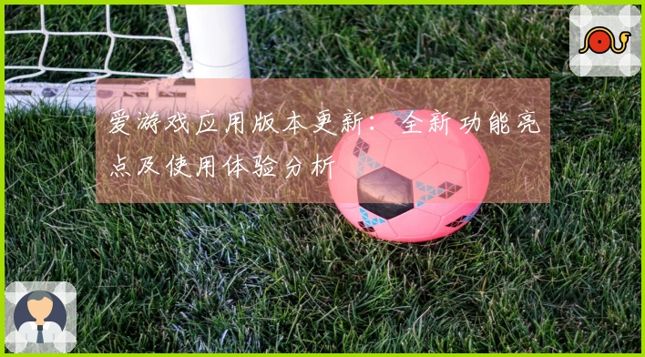 爱游戏应用版本更新：全新功能亮点及使用体验分析