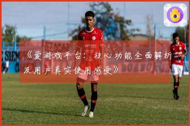 《爱游戏平台：核心功能全面解析及用户真实使用感受》